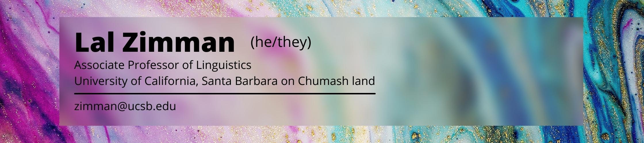 Lal Zimman, who uses the pronouns he/him or they/them, is an Associate Professor of Linguistics at UC Santa Barbara on Chumash land